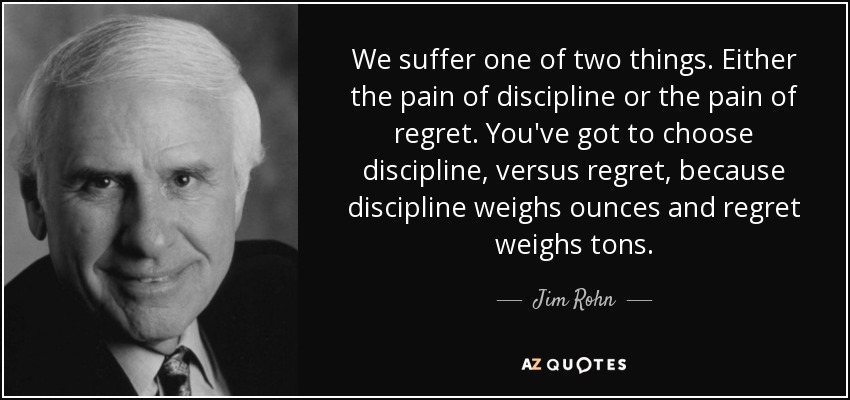 We suffer one of two things. Either the pain of discipline or the pain of regret. You've got to choose discipline, versus regret, because discipline weighs ounces and regret weighs tons. - Jim Rohn