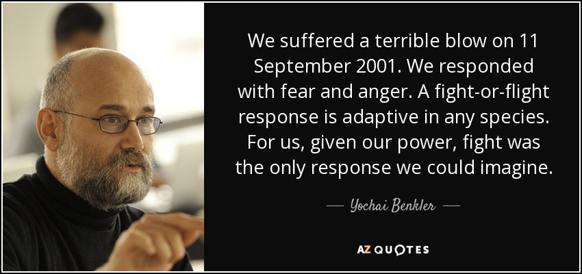 We suffered a terrible blow on 11 September 2001. We responded with fear and anger. A fight-or-flight response is adaptive in any species. For us, given our power, fight was the only response we could imagine. - Yochai Benkler