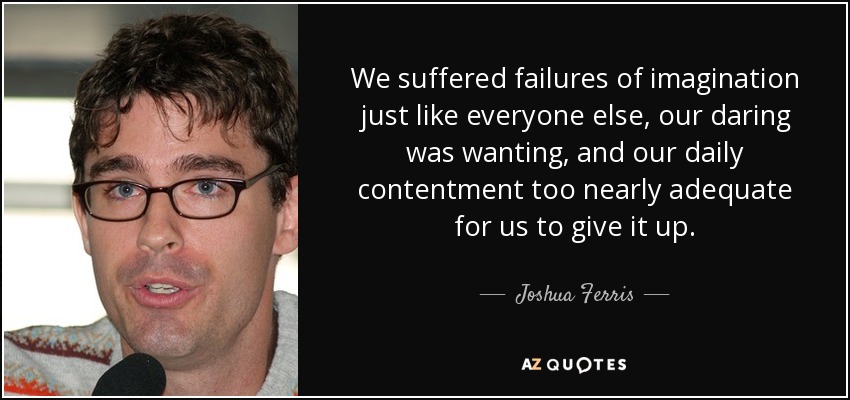 We suffered failures of imagination just like everyone else, our daring was wanting, and our daily contentment too nearly adequate for us to give it up. - Joshua Ferris