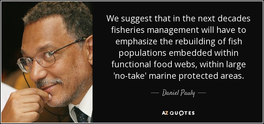 We suggest that in the next decades fisheries management will have to emphasize the rebuilding of fish populations embedded within functional food webs, within large 'no-take' marine protected areas. - Daniel Pauly
