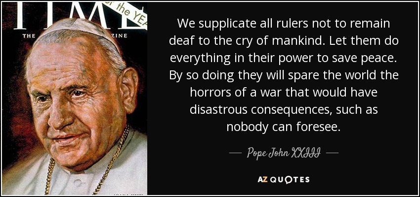 We supplicate all rulers not to remain deaf to the cry of mankind. Let them do everything in their power to save peace. By so doing they will spare the world the horrors of a war that would have disastrous consequences, such as nobody can foresee. - Pope John XXIII