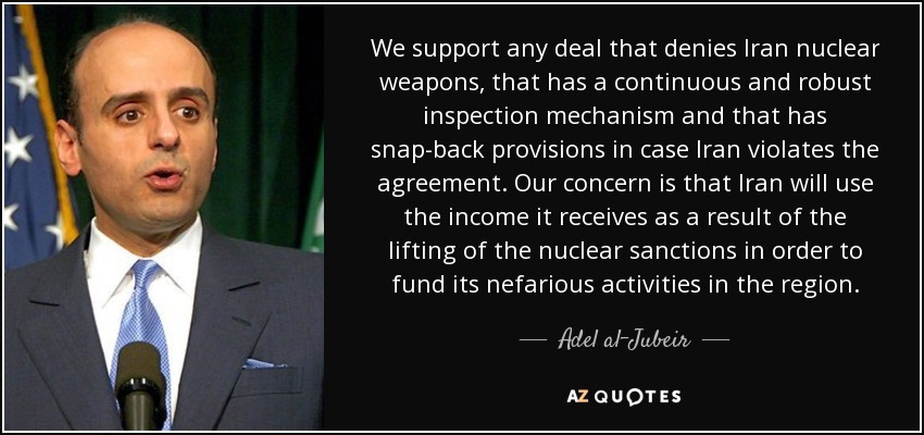 We support any deal that denies Iran nuclear weapons, that has a continuous and robust inspection mechanism and that has snap-back provisions in case Iran violates the agreement. Our concern is that Iran will use the income it receives as a result of the lifting of the nuclear sanctions in order to fund its nefarious activities in the region. - Adel al-Jubeir
