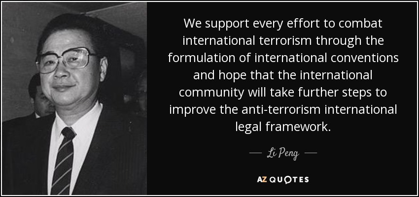 We support every effort to combat international terrorism through the formulation of international conventions and hope that the international community will take further steps to improve the anti-terrorism international legal framework. - Li Peng