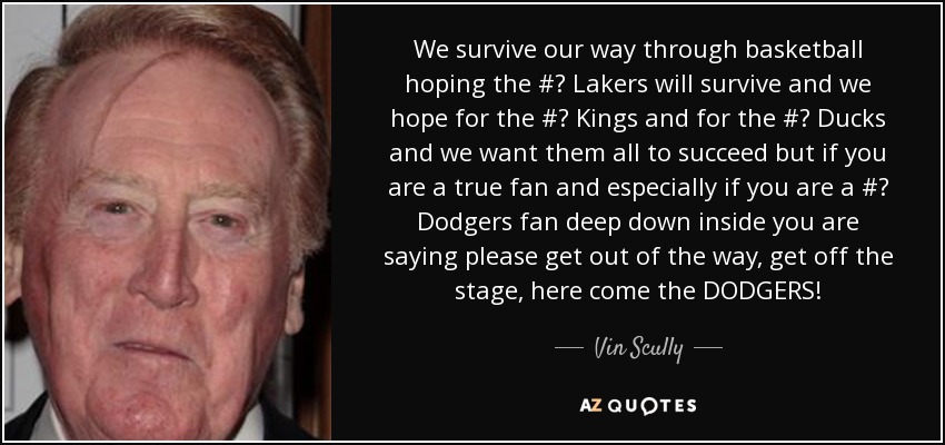 We survive our way through basketball hoping the #‎ Lakers will survive and we hope for the #‎ Kings and for the #‎ Ducks and we want them all to succeed but if you are a true fan and especially if you are a #‎ Dodgers fan deep down inside you are saying please get out of the way, get off the stage, here come the DODGERS! - Vin Scully