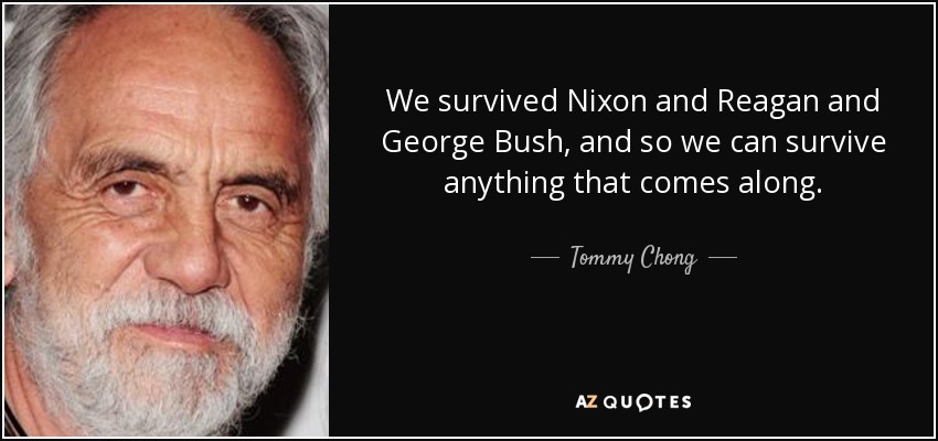 We survived Nixon and Reagan and George Bush, and so we can survive anything that comes along. - Tommy Chong