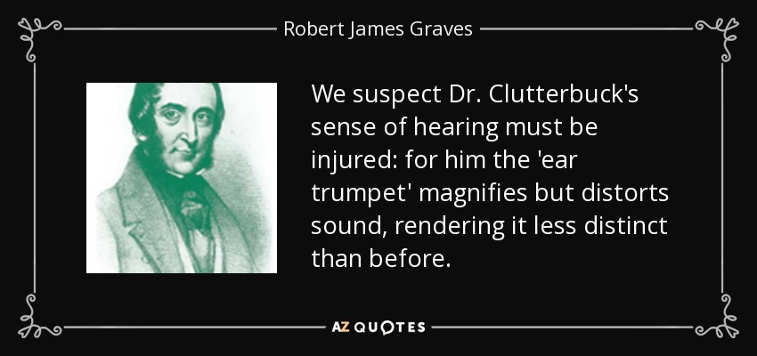 We suspect Dr. Clutterbuck's sense of hearing must be injured: for him the 'ear trumpet' magnifies but distorts sound, rendering it less distinct than before. - Robert James Graves