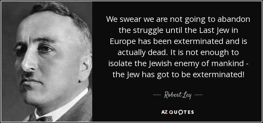 We swear we are not going to abandon the struggle until the Last Jew in Europe has been exterminated and is actually dead. It is not enough to isolate the Jewish enemy of mankind - the Jew has got to be exterminated! - Robert Ley