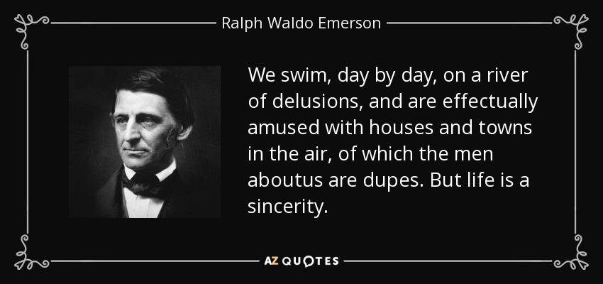 We swim, day by day, on a river of delusions, and are effectually amused with houses and towns in the air, of which the men aboutus are dupes. But life is a sincerity. - Ralph Waldo Emerson