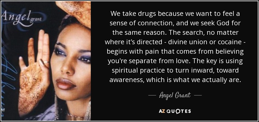 We take drugs because we want to feel a sense of connection, and we seek God for the same reason. The search, no matter where it's directed - divine union or cocaine - begins with pain that comes from believing you're separate from love. The key is using spiritual practice to turn inward, toward awareness, which is what we actually are. - Angel Grant