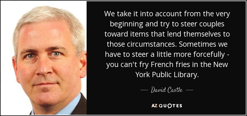 We take it into account from the very beginning and try to steer couples toward items that lend themselves to those circumstances. Sometimes we have to steer a little more forcefully - you can't fry French fries in the New York Public Library. - David Castle