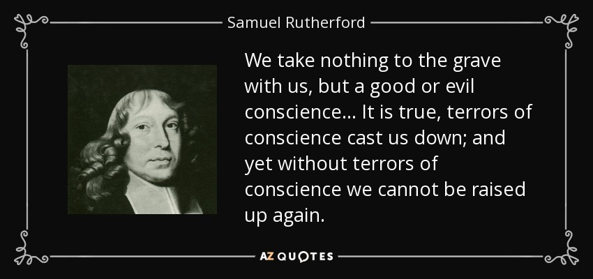 We take nothing to the grave with us, but a good or evil conscience... It is true, terrors of conscience cast us down; and yet without terrors of conscience we cannot be raised up again. - Samuel Rutherford