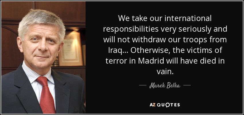 We take our international responsibilities very seriously and will not withdraw our troops from Iraq... Otherwise, the victims of terror in Madrid will have died in vain. - Marek Belka