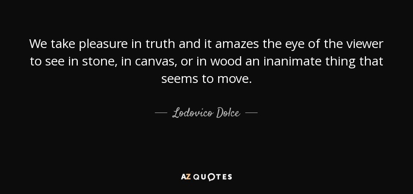We take pleasure in truth and it amazes the eye of the viewer to see in stone, in canvas, or in wood an inanimate thing that seems to move. - Lodovico Dolce