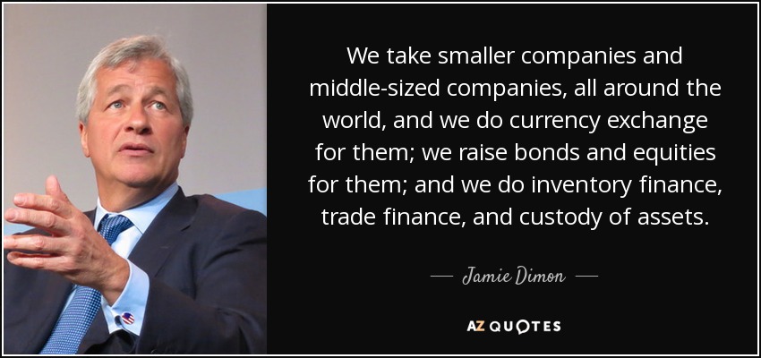 We take smaller companies and middle-sized companies, all around the world, and we do currency exchange for them; we raise bonds and equities for them; and we do inventory finance, trade finance, and custody of assets. - Jamie Dimon