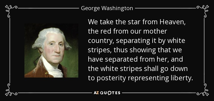 We take the star from Heaven, the red from our mother country, separating it by white stripes, thus showing that we have separated from her, and the white stripes shall go down to posterity representing liberty. - George Washington