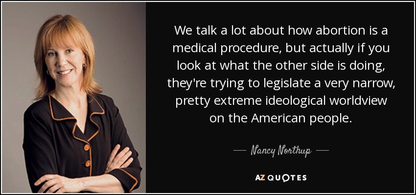 We talk a lot about how abortion is a medical procedure, but actually if you look at what the other side is doing, they're trying to legislate a very narrow, pretty extreme ideological worldview on the American people. - Nancy Northup