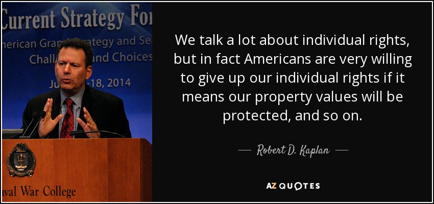 We talk a lot about individual rights, but in fact Americans are very willing to give up our individual rights if it means our property values will be protected, and so on. - Robert D. Kaplan