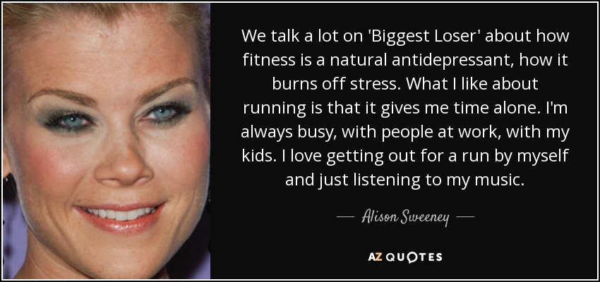 We talk a lot on 'Biggest Loser' about how fitness is a natural antidepressant, how it burns off stress. What I like about running is that it gives me time alone. I'm always busy, with people at work, with my kids. I love getting out for a run by myself and just listening to my music. - Alison Sweeney