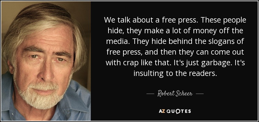 We talk about a free press. These people hide, they make a lot of money off the media. They hide behind the slogans of free press, and then they can come out with crap like that. It's just garbage. It's insulting to the readers. - Robert Scheer