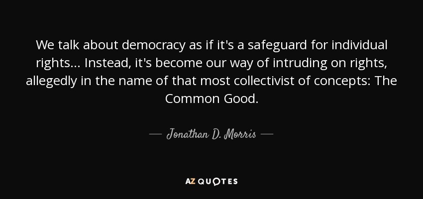 We talk about democracy as if it's a safeguard for individual rights... Instead, it's become our way of intruding on rights, allegedly in the name of that most collectivist of concepts: The Common Good. - Jonathan D. Morris