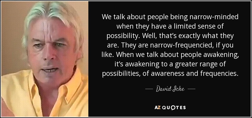 We talk about people being narrow-minded when they have a limited sense of possibility. Well, that’s exactly what they are. They are narrow-frequencied, if you like. When we talk about people awakening, it’s awakening to a greater range of possibilities, of awareness and frequencies. - David Icke