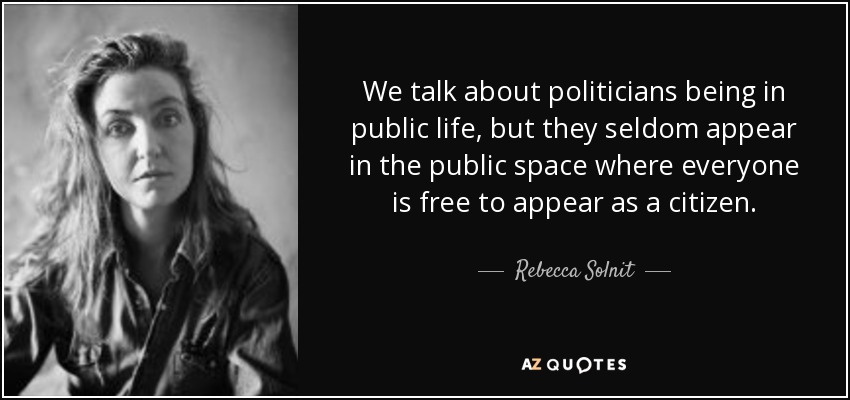 We talk about politicians being in public life, but they seldom appear in the public space where everyone is free to appear as a citizen. - Rebecca Solnit