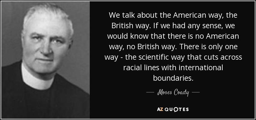We talk about the American way, the British way. If we had any sense, we would know that there is no American way, no British way. There is only one way - the scientific way that cuts across racial lines with international boundaries. - Moses Coady
