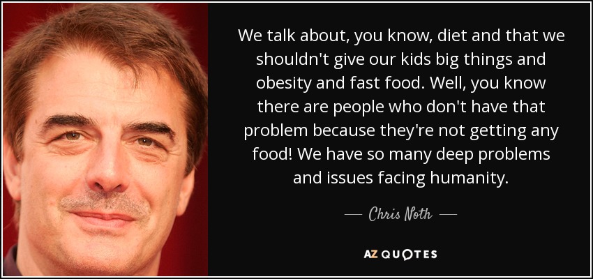 We talk about, you know, diet and that we shouldn't give our kids big things and obesity and fast food. Well, you know there are people who don't have that problem because they're not getting any food! We have so many deep problems and issues facing humanity. - Chris Noth
