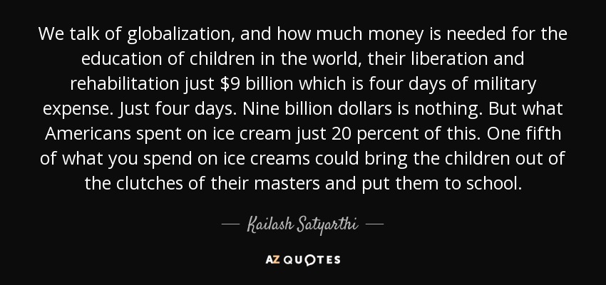 We talk of globalization, and how much money is needed for the education of children in the world, their liberation and rehabilitation just $9 billion which is four days of military expense. Just four days. Nine billion dollars is nothing. But what Americans spent on ice cream just 20 percent of this. One fifth of what you spend on ice creams could bring the children out of the clutches of their masters and put them to school. - Kailash Satyarthi