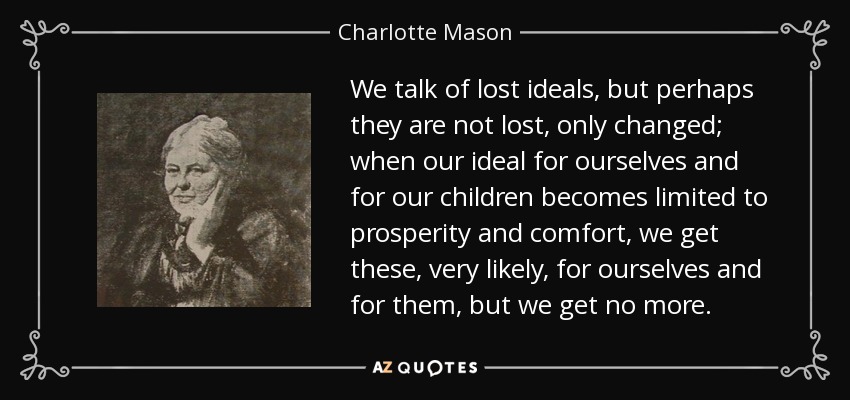 We talk of lost ideals, but perhaps they are not lost, only changed; when our ideal for ourselves and for our children becomes limited to prosperity and comfort, we get these, very likely, for ourselves and for them, but we get no more. - Charlotte Mason