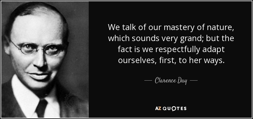 We talk of our mastery of nature, which sounds very grand; but the fact is we respectfully adapt ourselves, first, to her ways. - Clarence Day