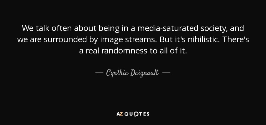 We talk often about being in a media-saturated society, and we are surrounded by image streams. But it's nihilistic. There's a real randomness to all of it. - Cynthia Daignault
