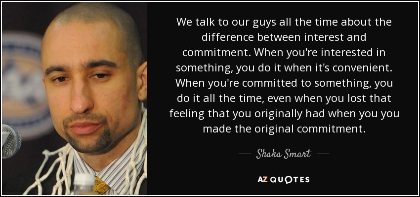 We talk to our guys all the time about the difference between interest and commitment. When you're interested in something, you do it when it's convenient. When you're committed to something, you do it all the time, even when you lost that feeling that you originally had when you you made the original commitment. - Shaka Smart