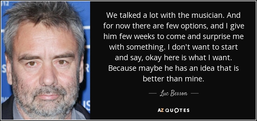 We talked a lot with the musician. And for now there are few options, and I give him few weeks to come and surprise me with something. I don't want to start and say, okay here is what I want. Because maybe he has an idea that is better than mine. - Luc Besson