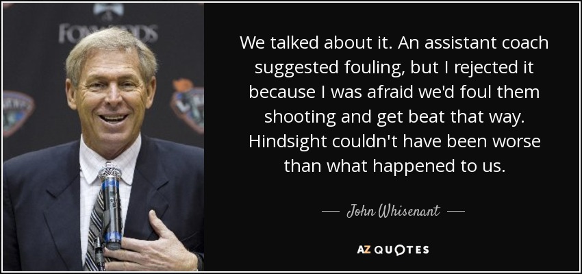 We talked about it. An assistant coach suggested fouling, but I rejected it because I was afraid we'd foul them shooting and get beat that way. Hindsight couldn't have been worse than what happened to us. - John Whisenant