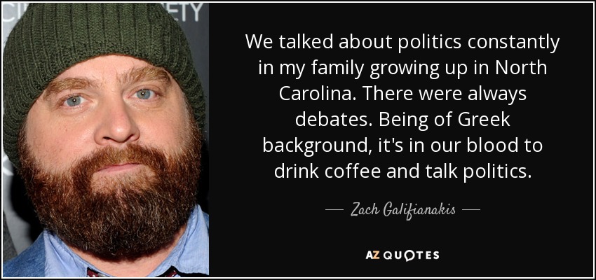 We talked about politics constantly in my family growing up in North Carolina. There were always debates. Being of Greek background, it's in our blood to drink coffee and talk politics. - Zach Galifianakis