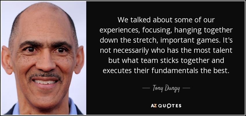 We talked about some of our experiences, focusing, hanging together down the stretch, important games. It's not necessarily who has the most talent but what team sticks together and executes their fundamentals the best. - Tony Dungy