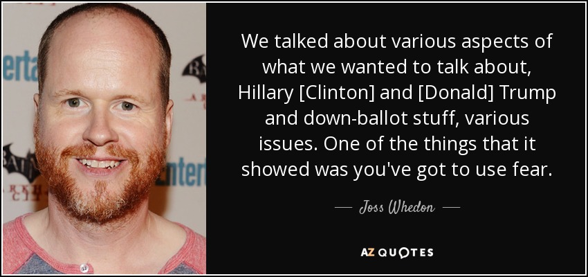 We talked about various aspects of what we wanted to talk about, Hillary [Clinton] and [Donald] Trump and down-ballot stuff, various issues. One of the things that it showed was you've got to use fear. - Joss Whedon