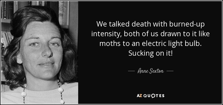 We talked death with burned-up intensity, both of us drawn to it like moths to an electric light bulb. Sucking on it! - Anne Sexton