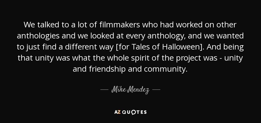 We talked to a lot of filmmakers who had worked on other anthologies and we looked at every anthology, and we wanted to just find a different way [for Tales of Halloween]. And being that unity was what the whole spirit of the project was - unity and friendship and community. - Mike Mendez