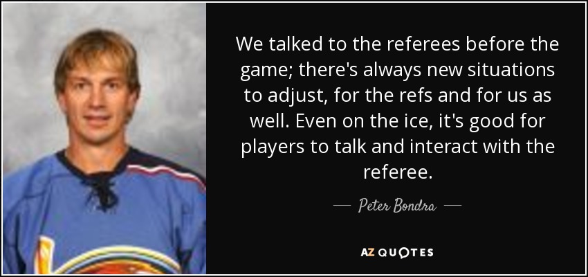 We talked to the referees before the game; there's always new situations to adjust, for the refs and for us as well. Even on the ice, it's good for players to talk and interact with the referee. - Peter Bondra