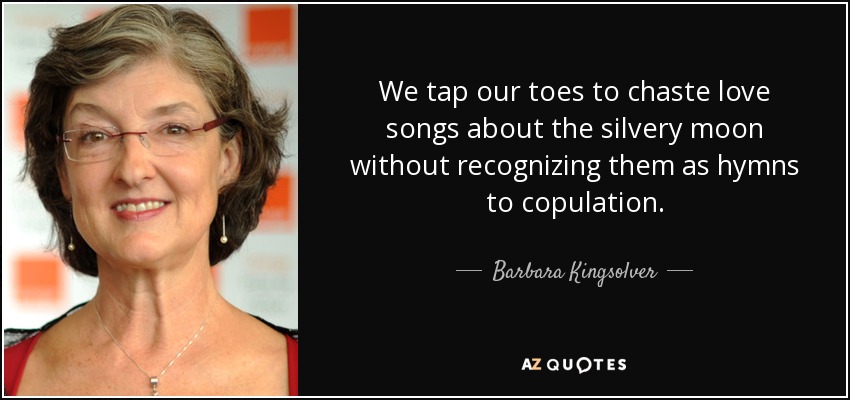 We tap our toes to chaste love songs about the silvery moon without recognizing them as hymns to copulation. - Barbara Kingsolver