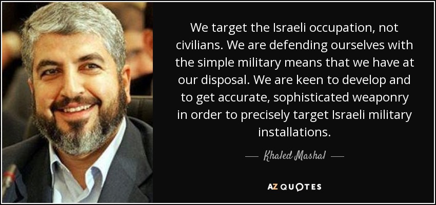 We target the Israeli occupation, not civilians. We are defending ourselves with the simple military means that we have at our disposal. We are keen to develop and to get accurate, sophisticated weaponry in order to precisely target Israeli military installations. - Khaled Mashal
