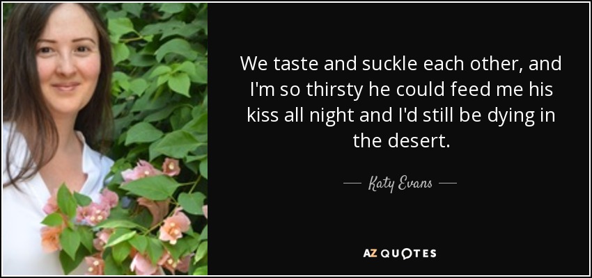 We taste and suckle each other, and I'm so thirsty he could feed me his kiss all night and I'd still be dying in the desert. - Katy Evans