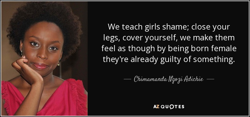 We teach girls shame; close your legs, cover yourself, we make them feel as though by being born female they're already guilty of something. - Chimamanda Ngozi Adichie