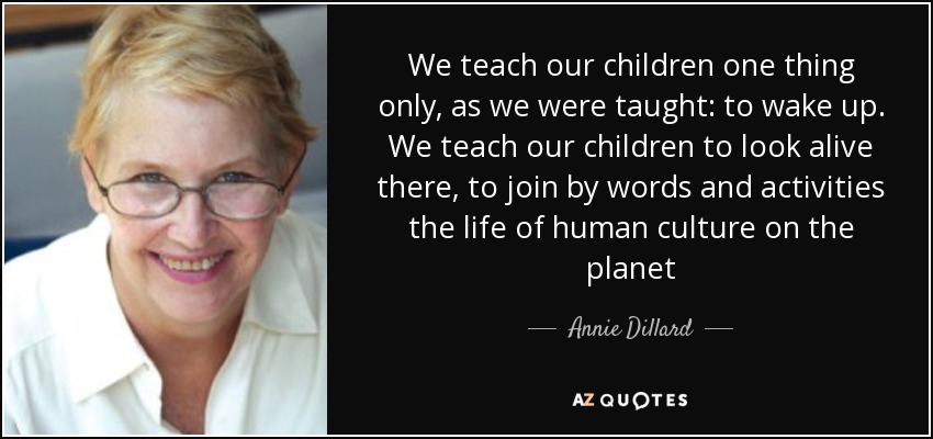 We teach our children one thing only, as we were taught: to wake up. We teach our children to look alive there, to join by words and activities the life of human culture on the planet - Annie Dillard