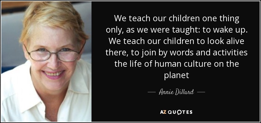We teach our children one thing only, as we were taught: to wake up. We teach our children to look alive there, to join by words and activities the life of human culture on the planet - Annie Dillard
