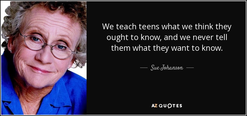We teach teens what we think they ought to know, and we never tell them what they want to know. - Sue Johanson
