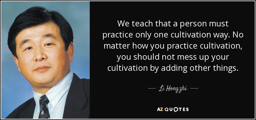 We teach that a person must practice only one cultivation way. No matter how you practice cultivation, you should not mess up your cultivation by adding other things. - Li Hongzhi