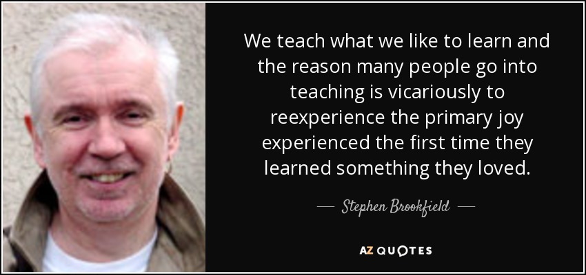 We teach what we like to learn and the reason many people go into teaching is vicariously to reexperience the primary joy experienced the first time they learned something they loved. - Stephen Brookfield